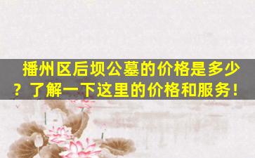 播州区后坝公墓的价格是多少？了解一下这里的价格和服务！