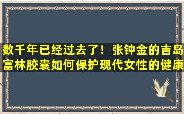 数千年已经过去了！张钟金的吉岛富林胶囊如何保护现代女性的健康？