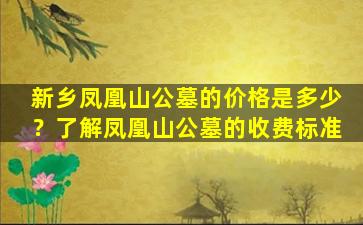 新乡凤凰山公墓的价格是多少？了解凤凰山公墓的收费标准