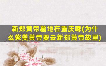 新郑黄帝墓地在重庆哪(为什么祭奠黄帝要去新郑黄帝故里)
