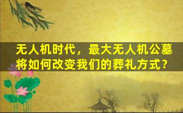 无人机时代，最大无人机公墓将如何改变我们的葬礼方式？
