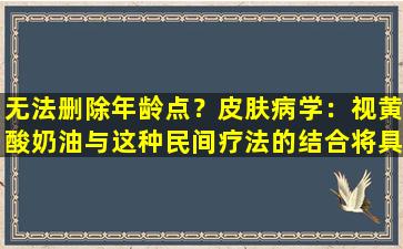 无法删除年龄点？皮肤病学：视黄酸奶油与这种民间疗法的结合将具有60的脱盐作用。