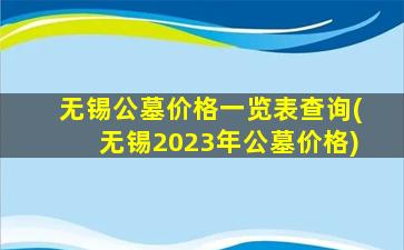 无锡公墓价格一览表查询(无锡2023年公墓价格)