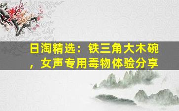 日淘精选：铁三角大木碗，女声专用毒物体验分享