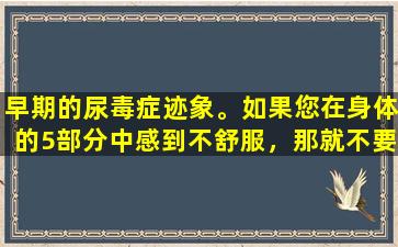 早期的尿毒症迹象。如果您在身体的5部分中感到不舒服，那就不要认为这是一件琐碎的事情