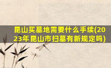 昆山买墓地需要什么手续(2023年昆山市扫墓有新规定吗)