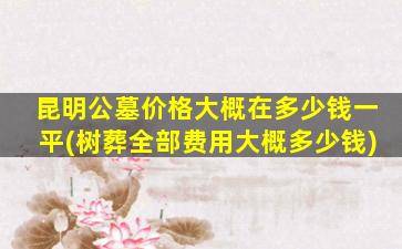 昆明公墓价格大概在多少钱一平(树葬全部费用大概多少钱)