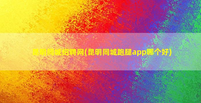 昆明同城招聘网(昆明同城跑腿app哪个好)