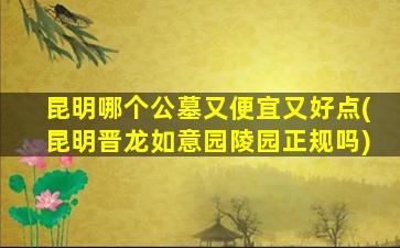 昆明哪个公墓又便宜又好点(昆明晋龙如意园陵园正规吗)
