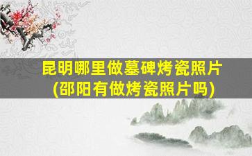 昆明哪里做墓碑烤瓷照片(邵阳有做烤瓷照片吗)