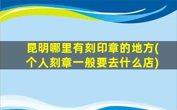 昆明哪里有刻印章的地方(个人刻章一般要去什么店)