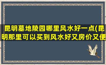 昆明墓地陵园哪里风水好一点(昆明那里可以买到风水好又房价又便宜的全部房子啊)