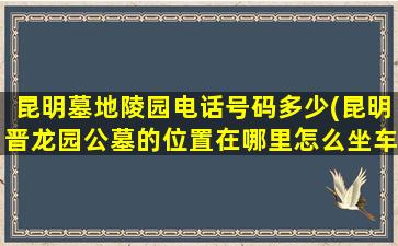 昆明墓地陵园电话号码多少(昆明晋龙园公墓的位置在哪里怎么坐车去)