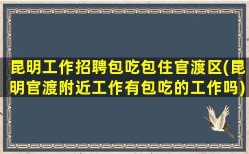 昆明工作招聘包吃包住官渡区(昆明官渡附近工作有包吃的工作吗)