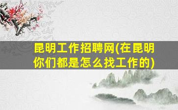 昆明工作招聘网(在昆明你们都是怎么找工作的)