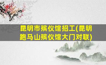昆明市殡仪馆招工(昆明跑马山殡仪馆大门对联)