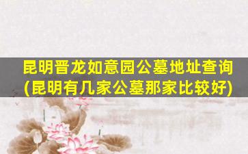 昆明晋龙如意园公墓地址查询(昆明有几家公墓那家比较好)
