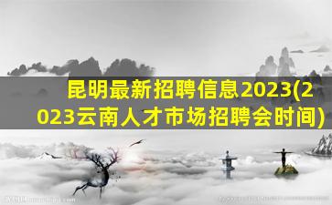 昆明最新招聘信息2023(2023云南人才市场招聘会时间)