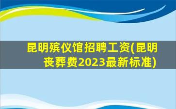昆明殡仪馆招聘工资(昆明丧葬费2023最新标准)