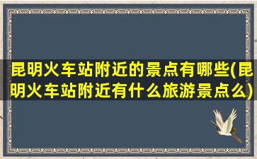 昆明火车站附近的景点有哪些(昆明火车站附近有什么旅游景点么)