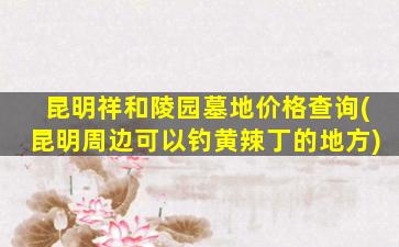 昆明祥和陵园墓地价格查询(昆明周边可以钓黄辣丁的地方)