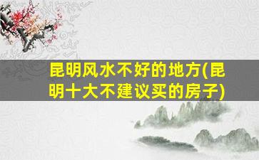 昆明风水不好的地方(昆明十大不建议买的房子)