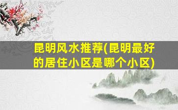 昆明风水推荐(昆明最好的居住小区是哪个小区)