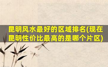 昆明风水最好的区域排名(现在昆明性价比最高的是哪个片区)
