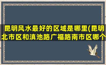昆明风水最好的区域是哪里(昆明北市区和滇池路广福路南市区哪个发展得更好)