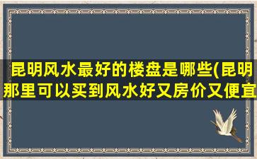昆明风水最好的楼盘是哪些(昆明那里可以买到风水好又房价又便宜的全部房子啊)