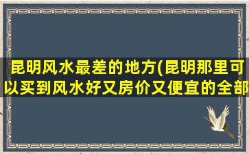 昆明风水最差的地方(昆明那里可以买到风水好又房价又便宜的全部房子啊)