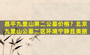 昌平九里山第二公墓价格？北京九里山公墓二区环境宁静且美丽