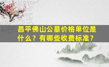 昌平佛山公墓价格单位是什么？有哪些收费标准？