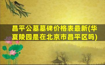 昌平公墓墓碑价格表最新(华夏陵园是在北京市昌平区吗)