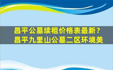 昌平公墓续租价格表最新？昌平九里山公墓二区环境美