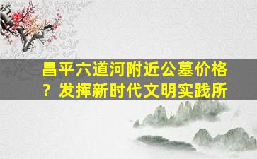 昌平六道河附近公墓价格？发挥新时代文明实践所