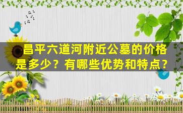 昌平六道河附近公墓的价格是多少？有哪些优势和特点？