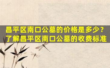 昌平区南口公墓的价格是多少？了解昌平区南口公墓的收费标准
