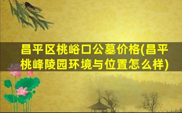 昌平区桃峪口公墓价格(昌平桃峰陵园环境与位置怎么样)