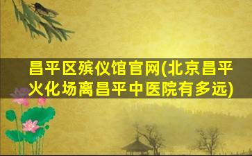 昌平区殡仪馆官网(北京昌平火化场离昌平中医院有多远)