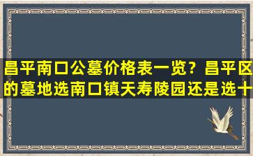昌平南口公墓价格表一览？昌平区的墓地选南口镇天寿陵园还是选十三陵镇景仰园