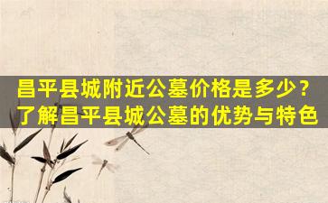 昌平县城附近公墓价格是多少？了解昌平县城公墓的优势与特色