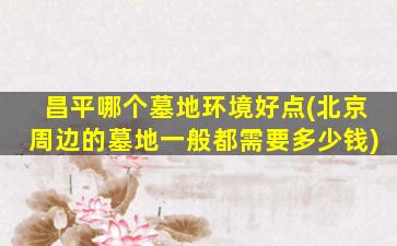 昌平哪个墓地环境好点(北京周边的墓地一般都需要多少钱)