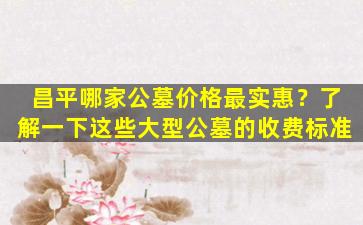 昌平哪家公墓价格最实惠？了解一下这些大型公墓的收费标准