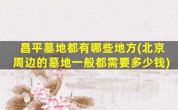 昌平墓地都有哪些地方(北京周边的墓地一般都需要多少钱)