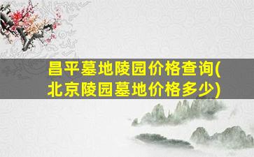 昌平墓地陵园价格查询(北京陵园墓地价格多少)