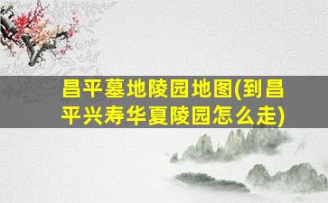 昌平墓地陵园地图(到昌平兴寿华夏陵园怎么走)