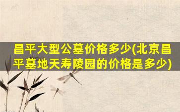 昌平大型公墓价格多少(北京昌平墓地天寿陵园的价格是多少)