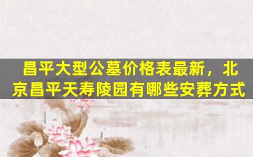 昌平大型公墓价格表最新，北京昌平天寿陵园有哪些安葬方式