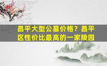 昌平大型公墓价格？昌平区性价比最高的一家陵园